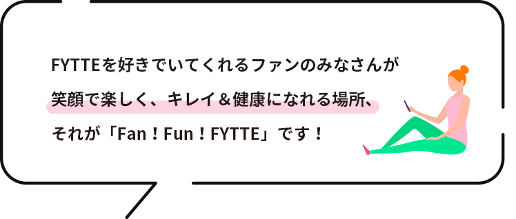 FYTTEを好きでいてくれるファンの皆さんが笑顔で楽しく、キレイ＆健康になれる場所、それが「Fan！Fun！FYTTE」です！